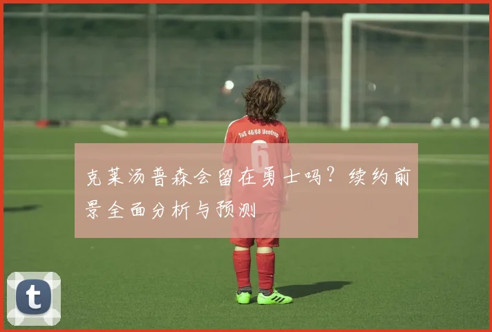 克莱汤普森会留在勇士吗？续约前景全面分析与预测