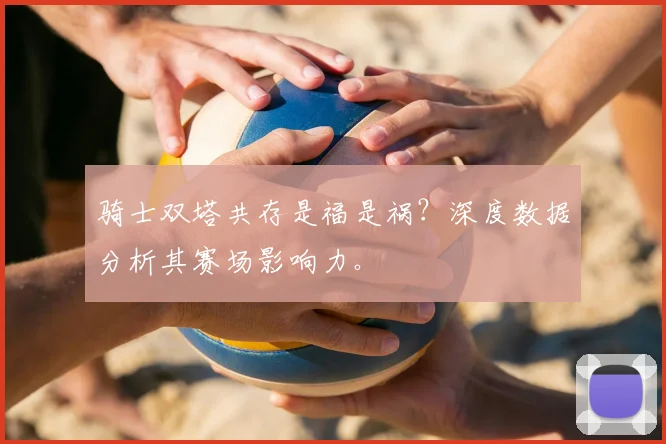 骑士双塔共存是福是祸？深度数据分析其赛场影响力。