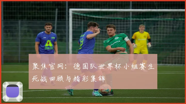 聚焦官网:德国队世界杯小组赛生死战回顾与精彩集锦