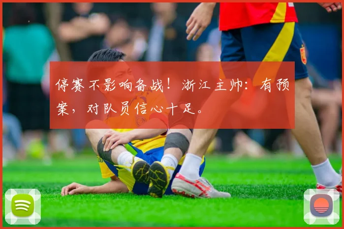 停赛不影响备战！浙江主帅：有预案，对队员信心十足。