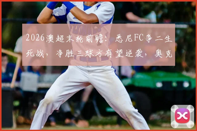 2026澳超末轮前瞻：悉尼FC争二生死战，净胜三球方有望逆袭，奥克兰城全力避免惨败