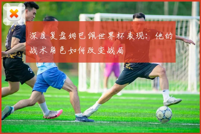 深度复盘姆巴佩世界杯表现：他的战术角色如何改变战局