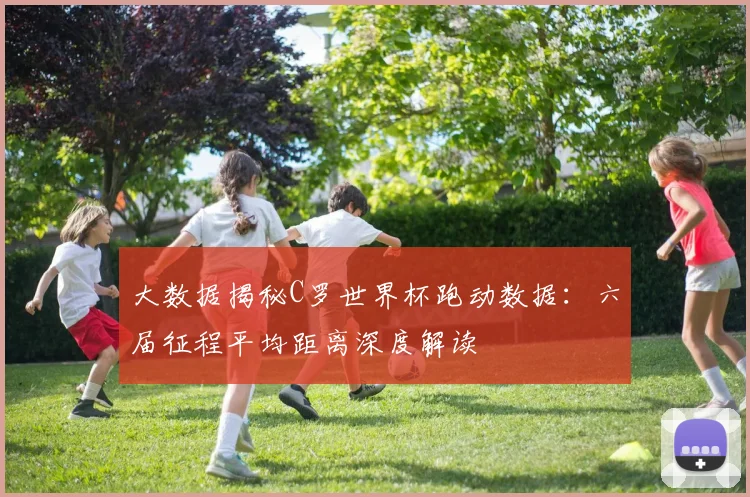 大数据揭秘C罗世界杯跑动数据：六届征程平均距离深度解读