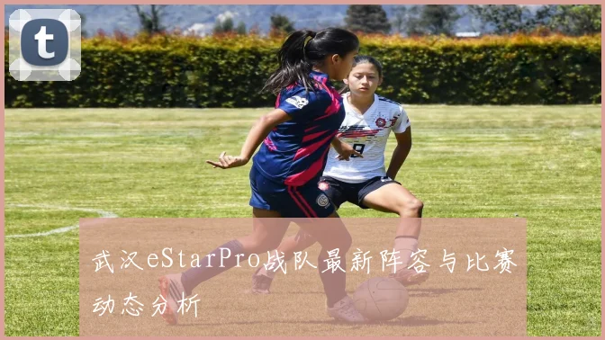 武汉eStarPro战队最新阵容与比赛动态分析