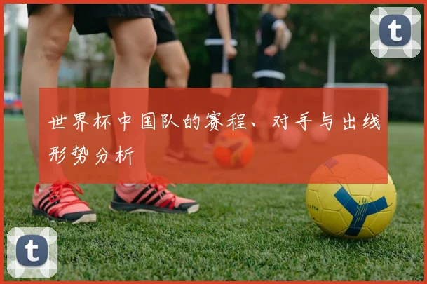 世界杯中国队的赛程、对手与出线形势分析