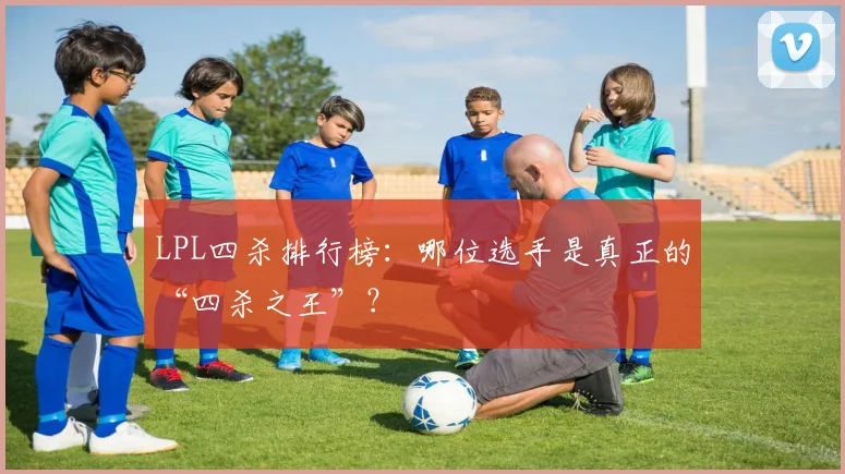 LPL四杀排行榜：哪位选手是真正的“四杀之王”？