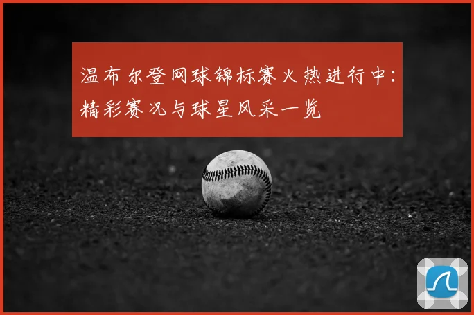 温布尔登网球锦标赛火热进行中：精彩赛况与球星风采一览