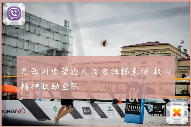 巴西训练营迎内马尔拄拐来访 核心精神激励全队