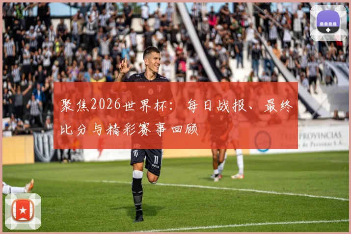 聚焦2026世界杯：每日战报、最终比分与精彩赛事回顾