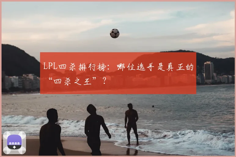 LPL四杀排行榜：哪位选手是真正的“四杀之王”？
