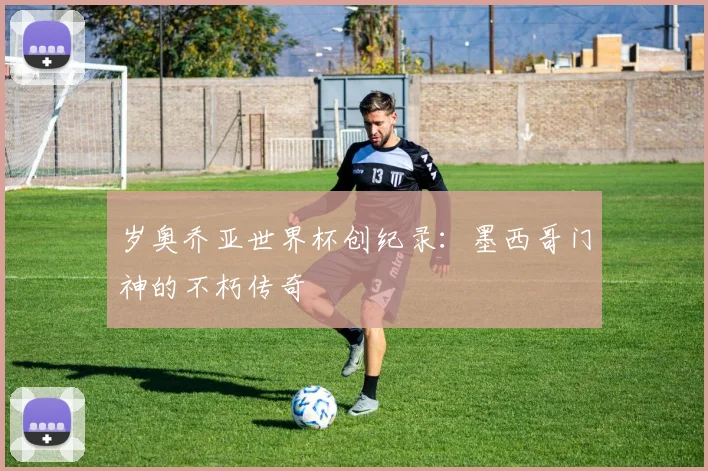 岁奥乔亚世界杯创纪录：墨西哥门神的不朽传奇