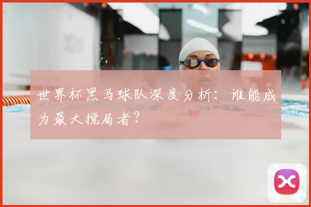 世界杯黑马球队深度分析：谁能成为最大搅局者？