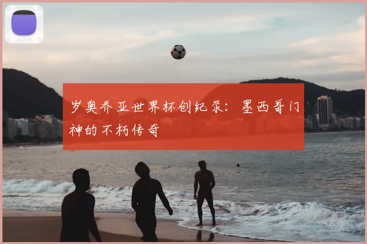 岁奥乔亚世界杯创纪录：墨西哥门神的不朽传奇