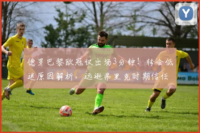 德罗巴黎欧冠仅出场3分钟！转会低迷原因解析，远逊弗里克时期信任度