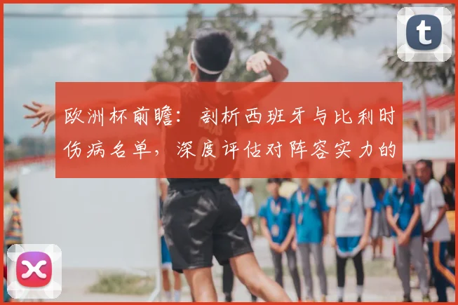 欧洲杯前瞻：剖析西班牙与比利时伤病名单，深度评估对阵容实力的实际冲击
