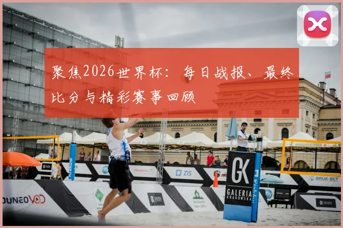 聚焦2026世界杯：每日战报、最终比分与精彩赛事回顾